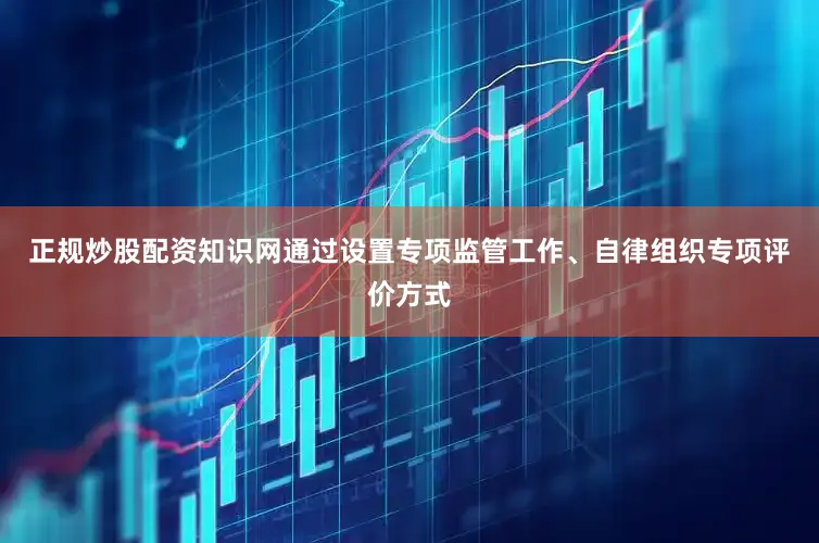 正规炒股配资知识网通过设置专项监管工作、自律组织专项评价方式