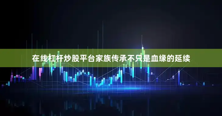 在线杠杆炒股平台家族传承不只是血缘的延续