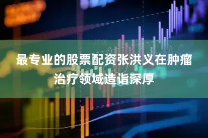 最专业的股票配资　　张洪义在肿瘤治疗领域造诣深厚