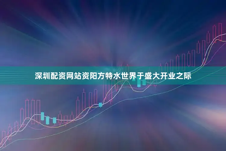深圳配资网站资阳方特水世界于盛大开业之际