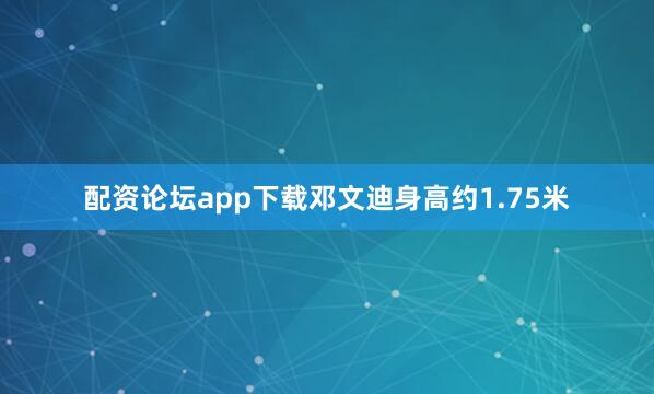 配资论坛app下载邓文迪身高约1.75米