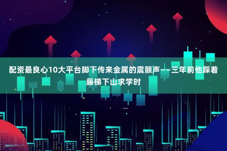配资最良心10大平台脚下传来金属的震颤声——三年前他踩着藤梯下山求学时