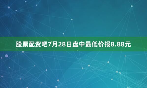 股票配资吧7月28日盘中最低价报8.88元