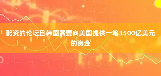 配资的论坛且韩国需要向美国提供一笔3500亿美元的资金