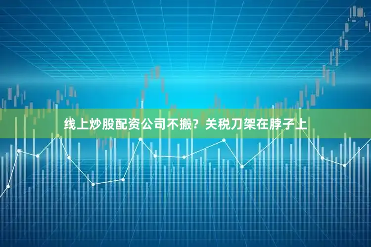线上炒股配资公司不搬？关税刀架在脖子上