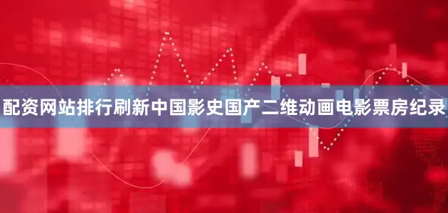 配资网站排行刷新中国影史国产二维动画电影票房纪录
