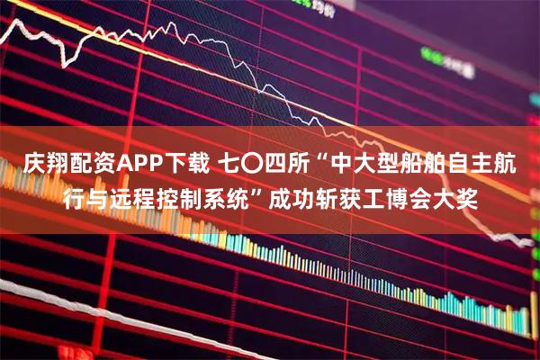 庆翔配资APP下载 七〇四所“中大型船舶自主航行与远程控制系统”成功斩获工博会大奖