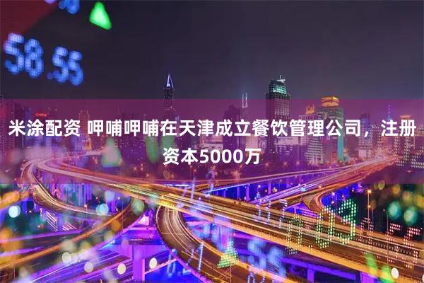 米涂配资 呷哺呷哺在天津成立餐饮管理公司，注册资本5000万