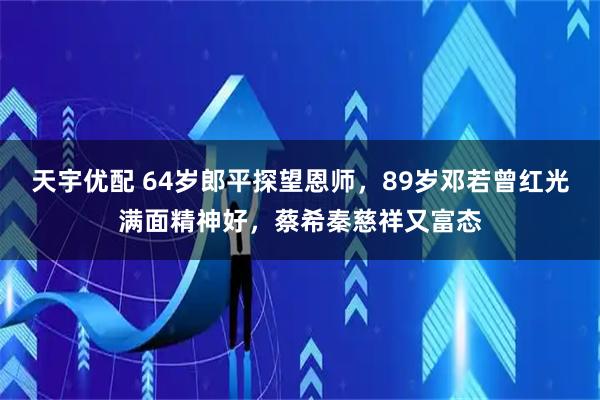天宇优配 64岁郎平探望恩师，89岁邓若曾红光满面精神好，蔡希秦慈祥又富态