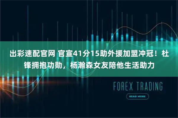 出彩速配官网 官宣41分15助外援加盟冲冠！杜锋拥抱功勋，杨瀚森女友陪他生活助力