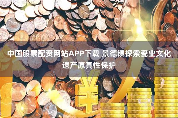 中国股票配资网站APP下载 景德镇探索瓷业文化遗产原真性保护