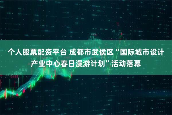 个人股票配资平台 成都市武侯区“国际城市设计产业中心春日漫游计划”活动落幕