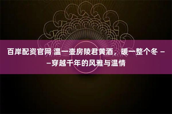 百岸配资官网 温一壶房陵君黄酒，暖一整个冬 ——穿越千年的风雅与温情
