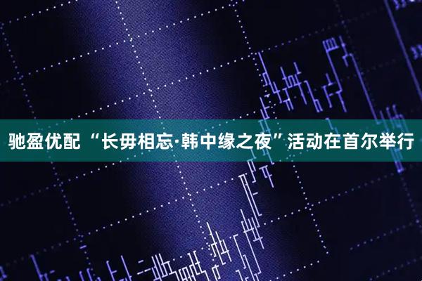 驰盈优配 “长毋相忘·韩中缘之夜”活动在首尔举行
