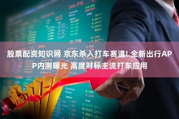 股票配资知识网 京东杀入打车赛道! 全新出行APP内测曝光 高度对标主流打车应用