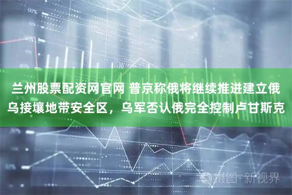 兰州股票配资网官网 普京称俄将继续推进建立俄乌接壤地带安全区，乌军否认俄完全控制卢甘斯克