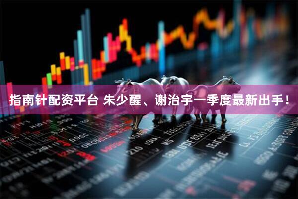 指南针配资平台 朱少醒、谢治宇一季度最新出手！