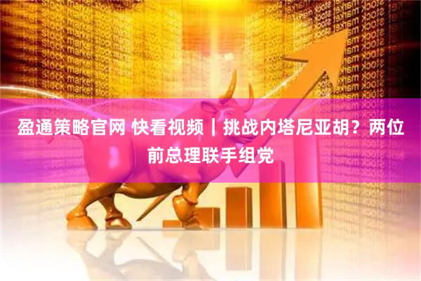 盈通策略官网 快看视频｜挑战内塔尼亚胡？两位前总理联手组党