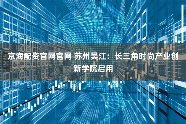 京海配资官网官网 苏州吴江：长三角时尚产业创新学院启用