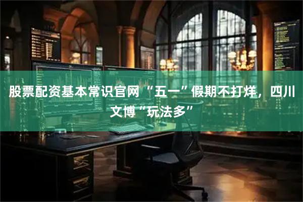 股票配资基本常识官网 “五一”假期不打烊，四川文博“玩法多”