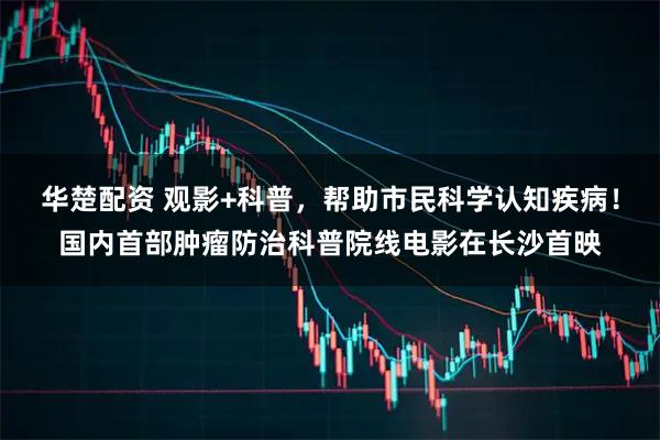 华楚配资 观影+科普，帮助市民科学认知疾病！国内首部肿瘤防治科普院线电影在长沙首映