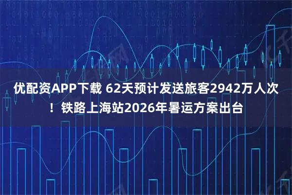 优配资APP下载 62天预计发送旅客2942万人次！铁路上海站2026年暑运方案出台