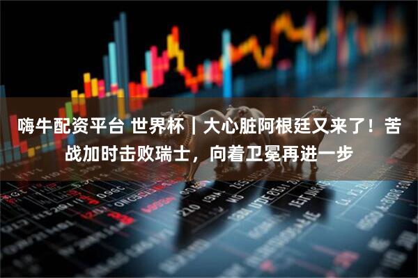 嗨牛配资平台 世界杯｜大心脏阿根廷又来了！苦战加时击败瑞士，向着卫冕再进一步