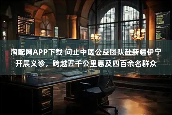 淘配网APP下载 问止中医公益团队赴新疆伊宁开展义诊，跨越五千公里惠及四百余名群众