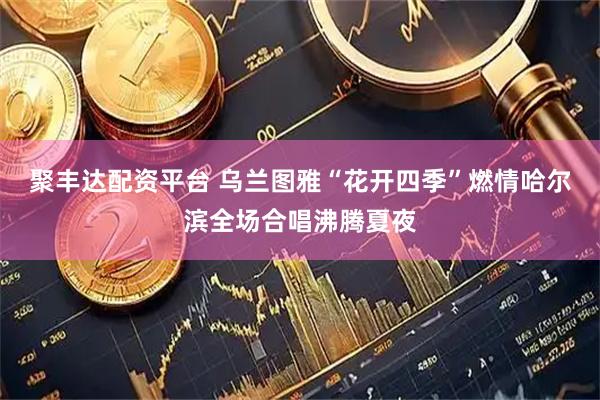 聚丰达配资平台 乌兰图雅“花开四季”燃情哈尔滨全场合唱沸腾夏夜