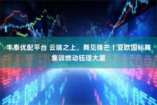 丰泰优配平台 云端之上，舞见锋芒丨亚欧国标舞集训燃动钰珵大厦