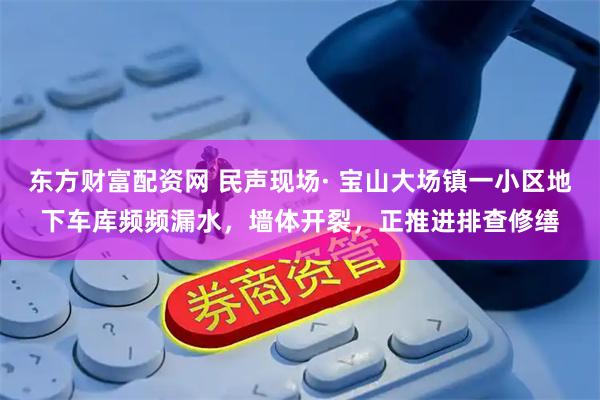 东方财富配资网 民声现场· 宝山大场镇一小区地下车库频频漏水，墙体开裂，正推进排查修缮