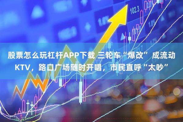 股票怎么玩杠杆APP下载 三轮车“爆改” 成流动KTV，路口广场随时开唱，市民直呼“太吵”